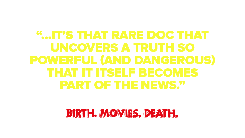 "That rare doc that uncovers a truth so powerful (and dangerous) that it itself becomes part of the news."